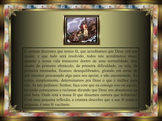 É comum dizermos que temos fé, que acreditamos que Deus virá nos
ajudar, e que tudo será resolvido, todos nós acreditamos nisso,
quando a nossa vida transcorre dentro de uma normalidade, mas
diante do primeiro obstáculo, da primeira dificuldade, ou seja, da
primeira montanha, ficamos desequilibrados, girando em torno de
nós mesmos procurando algo para nos apoiar, e não encontrando. Às
vezes, simplesmente, determinamos pra Deus o que é melhor para
nós. Aí nós pedimos: Senhor, faça com que eu consiga isso ou aquilo,
ou então começamos a reclamar dizendo que Deus nos abandonou na
pior hora. Onde está a nossa fé que dissemos outrora que tínhamos?
Com uma pequena reflexão, a criatura descobre que a sua fé ainda é
pequena, é uma fé vacilante.
 