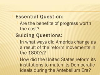 



Essential Question:
 Are the benefits of progress worth
the cost?
Guiding Questions:
 In what ways did America change as
a result of the reform movements in
the 1800’s?
 How did the United States reform its
institutions to match its Democratic
ideals during the Antebellum Era?

 