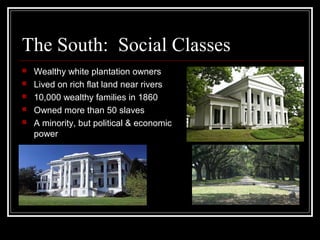 The South: Social Classes
 Wealthy white plantation owners
 Lived on rich flat land near rivers
 10,000 wealthy families in 1860
 Owned more than 50 slaves
 A minority, but political & economic
power
 