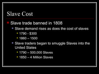 Slave Cost
 Slave trade banned in 1808
 Slave demand rises as does the cost of slaves
 1790 - $300
 1860 – 1500
 Slave traders began to smuggle Slaves into the
United States
 1790 – 500,000 Slaves
 1850 – 4 Million Slaves
 