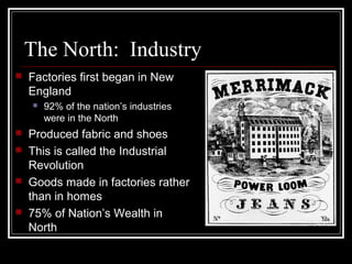 The North: Industry
 Factories first began in New
England
 92% of the nation’s industries
were in the North
 Produced fabric and shoes
 This is called the Industrial
Revolution
 Goods made in factories rather
than in homes
 75% of Nation’s Wealth in
North
 