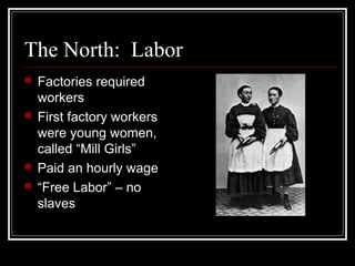 The North: Labor
 Factories required
workers
 First factory workers
were young women,
called “Mill Girls”
 Paid an hourly wage
 “Free Labor” – no
slaves
 