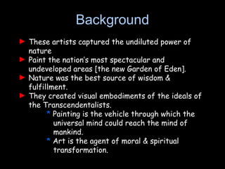 ► These artists captured the undiluted power of
nature
► Paint the nation’s most spectacular and
undeveloped areas [the new Garden of Eden].
► Nature was the best source of wisdom &
fulfillment.
► They created visual embodiments of the ideals of
the Transcendentalists.
* Painting is the vehicle through which the
universal mind could reach the mind of
mankind.
* Art is the agent of moral & spiritual
transformation.
Background
 