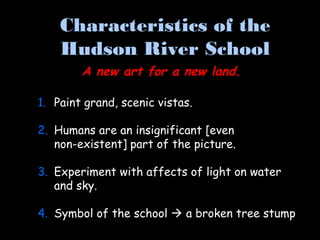 1. Paint grand, scenic vistas.
2. Humans are an insignificant [even
non-existent] part of the picture.
3. Experiment with affects of light on water
and sky.
4. Symbol of the school  a broken tree stump
Characteristics of the
Hudson River School
A new art for a new land.
 