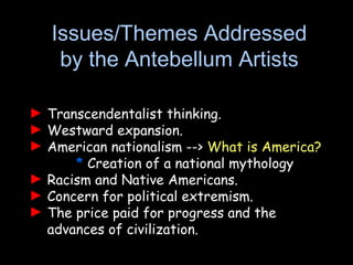 ► Transcendentalist thinking.
► Westward expansion.
► American nationalism --> What is America?
* Creation of a national mythology
► Racism and Native Americans.
► Concern for political extremism.
► The price paid for progress and the
advances of civilization.
Issues/Themes Addressed
by the Antebellum Artists
 