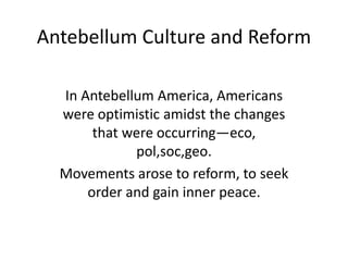 Antebellum Culture and Reform
In Antebellum America, Americans
were optimistic amidst the changes
that were occurring—eco,
pol,soc,geo.
Movements arose to reform, to seek
order and gain inner peace.

 