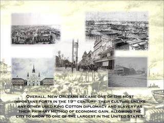 Overall, New Orleans became one of the most important ports in the 19 th  century- their culture unlike any other used King Cotton diplomacy and slavery as their primary method of economic gain, allowing the city to grow to one of the largest in the United States. 