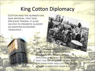 King Cotton Diplomacy Cotton was the number one raw material that new Orleans traded, it also helped to promote slavery as another economic ‘resource’. The Confederacy also relied heavily on the port of New Orleans and King Cotton Diplomacy as they felt assured that the importance of the New Orleans port and cotton trade would guarantee them a victory. 