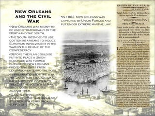 New Orleans and the Civil War New Orleans was meant to be used strategically by the North and the South. The South intended to use cotton as a means to induce European involvement in the war on the behalf of the Confederacy Before the plan could be put into place a Union blockade was formed outside of New Orleans preventing ships from leaving or entering the port. In preparation for the war, the Union had stocked up a back supply of cotton to prevent the south's primary trade good being used against them. Europe having heard rumors of the war had also stocked up a years back supply of cotton. In 1862, New Orleans was captured by Union Forces and put under extreme martial law. 