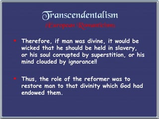 Transcendentalism (European Romanticism) Therefore, if man was divine, it would be wicked that he should be held in slavery, or his soul corrupted by superstition, or his mind clouded by ignorance!!  Thus, the role of the reformer was to restore man to that divinity which God had endowed them. 