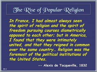 In France, I had almost always seen the spirit of religion and the spirit of freedom pursuing courses diametrically opposed to each other; but in America, I found that they were intimately united, and that they reigned in common over the same country… Religion was the foremost of the political institutions of the United States. -- Alexis de Tocqueville, 1832 The Rise of Popular Religion R1-1 