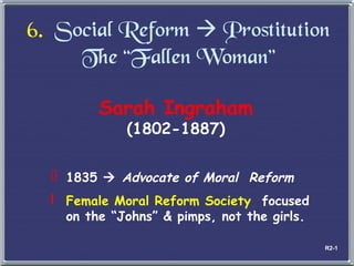6.   Social Reform    Prostitution The  “Fallen Woman” Sarah Ingraham (1802-1887) 1835     Advocate of Moral  Reform Female Moral Reform Society  focused on the  “Johns” & pimps, not the girls. R2-1 