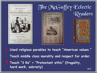 The McGuffey Eclectic  Readers Used religious parables to teach  “American values.” Teach middle class morality and respect for order. Teach  “3 Rs” + “Protestant ethic” (frugality,    hard work, sobriety) R3-8 