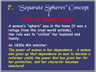 7.   “Separate Spheres” Concept “ Cult of Domesticity” A woman ’s “sphere” was in the home (it was a refuge from the cruel world outside). Her role was to  “civilize” her husband and family. An 1830s MA minister: The power of woman is her dependence.  A woman who gives up that dependence on man to become a reformer yields the power God has given her for her protection, and her character becomes unnatural! 