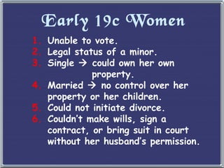 Early 19c Women Unable to vote. Legal status of a minor. Single    could own her own   property. Married    no control over her property or her children. Could not initiate divorce. Couldn ’t make wills, sign a contract, or bring suit in court without her husband’s permission. 