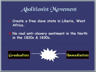 Abolitionist Movement Create a free slave state in Liberia, West Africa. No real anti-slavery sentiment in the North  in the 1820s & 1830s. Gradualists Immediatists 
