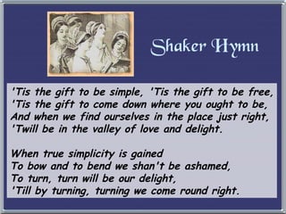 Shaker Hymn 'Tis the gift to be simple, 'Tis the gift to be free, 'Tis the gift to come down where you ought to be, And when we find ourselves in the place just right, 'Twill be in the valley of love and delight. When true simplicity is gained To bow and to bend we shan't be ashamed, To turn, turn will be our delight, 'Till by turning, turning we come round right. 
