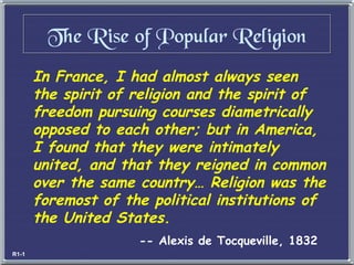 In France, I had almost always seen the spirit of religion and the spirit of freedom pursuing courses diametrically opposed to each other; but in America, I found that they were intimately united, and that they reigned in common over the same country… Religion was the foremost of the political institutions of the United States. -- Alexis de Tocqueville, 1832 The Rise of Popular Religion R1-1 