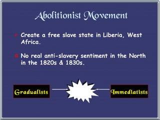Abolitionist Movement Create a free slave state in Liberia, West Africa. No real anti-slavery sentiment in the North  in the 1820s & 1830s. Gradualists Immediatists 