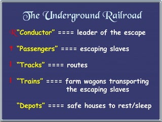 The Underground Railroad “ Conductor”  ==== leader of the escape “ Passengers”  ==== escaping slaves “ Tracks”  ==== routes “ Trains”  ==== farm wagons transporting   the escaping slaves “ Depots”  ==== safe houses to rest/sleep 