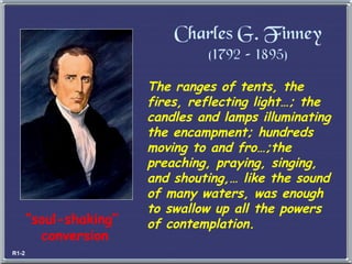 The ranges of tents, the fires, reflecting light…; the candles and lamps illuminating the encampment; hundreds moving to and fro…;the preaching, praying, singing, and shouting,… like the sound of many waters, was enough to swallow up all the powers of contemplation. Charles G. Finney (1792 – 1895) “ soul-shaking”  conversion R1-2 
