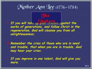 Mother Ann Lee  (1736-1784) If you will take up your crosses against the works of generations, and follow Christ in the regeneration, God will cleanse you from all unrighteousness. Remember the cries of those who are in need and trouble, that when you are in trouble, God may hear your cries.   If you improve in one talent, God will give you  more. The  Shakers R1-4 