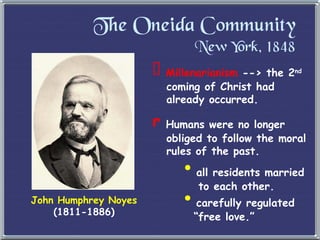 The Oneida Community New York, 1848 John Humphrey Noyes (1811-1886) Millenarianism  --> the 2 nd   coming of Christ had   already occurred. Humans were no longer   obliged to follow the moral   rules of the past. all residents married   to each other. carefully regulated   “free love.” 
