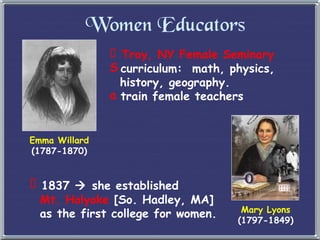 Women Educators Troy, NY Female Seminary curriculum:  math, physics,    history, geography. train female teachers Emma Willard (1787-1870) Mary Lyons (1797-1849) 1837    she established   Mt. Holyoke  [So. Hadley, MA]    as the first college for women. 