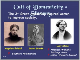 Cult of Domesticity = Slavery The 2 nd  Great Awakening inspired women to improve society. Angelina Grimk é Sarah Grimk é Southern Abolitionists Lucy Stone American Women’s Suffrage Assoc. edited  Woman’s Journal R2-9 