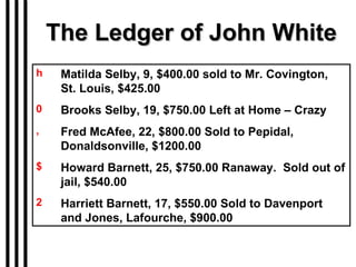 The Ledger of John White Matilda Selby, 9, $400.00 sold to Mr. Covington,  St. Louis, $425.00  Brooks Selby, 19, $750.00 Left at Home – Crazy Fred McAfee, 22, $800.00 Sold to Pepidal, Donaldsonville, $1200.00 Howard Barnett, 25, $750.00 Ranaway.  Sold out of jail, $540.00 Harriett Barnett, 17, $550.00 Sold to Davenport and Jones, Lafourche, $900.00 