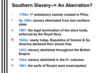 Southern Slavery--> An Aberration? 1780s : 1 st  antislavery society created in Phila. By 1804 : slavery eliminated from last northern state. 1807 : the legal termination of the slave trade, enforced by the Royal Navy. 1820s : newly indep. Republics of Central & So. America declared their slaves free. 1833 : slavery abolished throughout the British Empire. 1844 : slavery abolished in the Fr. colonies.  1861 : the serfs of Russia were emancipated. 