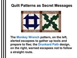 Quilt Patterns as Secret Messages The  Monkey Wrench  pattern, on the left, alerted escapees to gather up tools and prepare to flee; the  Drunkard Path  design, on the right, warned escapees not to follow a straight route . 