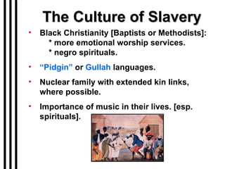 The Culture of Slavery Black Christianity [Baptists or Methodists]:   * more emotional worship services.   * negro spirituals. “ Pidgin”  or  Gullah  languages. Nuclear family with extended kin links, where possible. Importance of music in their lives. [esp. spirituals]. 
