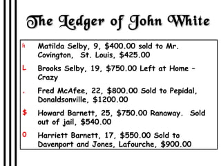 The Ledger of John White Matilda Selby, 9, $400.00 sold to Mr. Covington,  St. Louis, $425.00  Brooks Selby, 19, $750.00 Left at Home – Crazy Fred McAfee, 22, $800.00 Sold to Pepidal, Donaldsonville, $1200.00 Howard Barnett, 25, $750.00 Ranaway.  Sold out of jail, $540.00 Harriett Barnett, 17, $550.00 Sold to Davenport and Jones, Lafourche, $900.00 