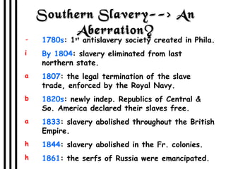 Southern Slavery--> An Aberration? 1780s : 1 st  antislavery society created in Phila. By 1804 : slavery eliminated from last northern state. 1807 : the legal termination of the slave trade, enforced by the Royal Navy. 1820s : newly indep. Republics of Central & So. America declared their slaves free. 1833 : slavery abolished throughout the British Empire. 1844 : slavery abolished in the Fr. colonies.  1861 : the serfs of Russia were emancipated. 