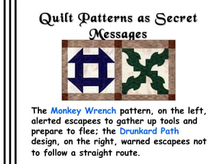 Quilt Patterns as Secret Messages The  Monkey Wrench  pattern, on the left, alerted escapees to gather up tools and prepare to flee; the  Drunkard Path  design, on the right, warned escapees not to follow a straight route . 