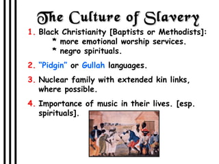 The Culture of Slavery Black Christianity [Baptists or Methodists]:   * more emotional worship services.   * negro spirituals. “ Pidgin”  or  Gullah  languages. Nuclear family with extended kin links, where possible. Importance of music in their lives. [esp. spirituals]. 