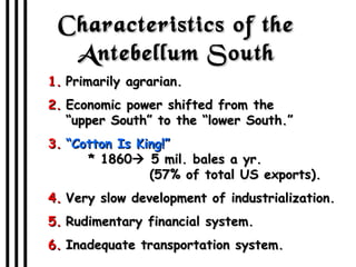 Characteristics of the Antebellum South Primarily agrarian. Economic power shifted from the  “upper South” to the “lower South.” “ Cotton Is King!”   * 1860   5 mil. bales a yr.   (57% of total US exports). Very slow development of industrialization. Rudimentary financial system. Inadequate transportation system. 