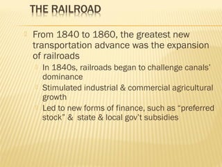  From 1840 to 1860, the greatest new 
transportation advance was the expansion 
of railroads 
 In 1840s, railroads began to challenge canals’ 
dominance 
 Stimulated industrial & commercial agricultural 
growth 
 Led to new forms of finance, such as “preferred 
stock” & state & local gov’t subsidies 
 