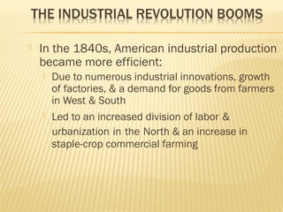  In the 1840s, American industrial production 
became more efficient: 
 Due to numerous industrial innovations, growth 
of factories, & a demand for goods from farmers 
in West & South 
 Led to an increased division of labor & 
urbanization in the North & an increase in 
staple-crop commercial farming 
 