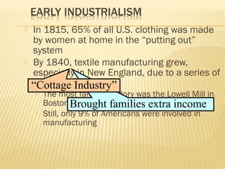  In 1815, 65% of all U.S. clothing was made 
by women at home in the “putting out” 
system 
 By 1840, textile manufacturing grew, 
especially in New England, due to a series of 
new inventions 
“Cottage Industry” 
 The most famous factory was the Lowell Mill in 
Boston 
Brought families extra income 
 Still, only 9% of Americans were involved in 
manufacturing 
 