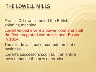  Francis C. Lowell studied the British 
spinning machine. 
 Lowell helped invent a power loom and built 
the first integrated cotton mill near Boston 
in 1814. 
 The mill drove smaller competitors out of 
business. 
 Lowell’s successors soon built an entire 
town to house the new enterprise. 
 