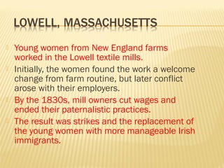  Young women from New England farms 
worked in the Lowell textile mills. 
 Initially, the women found the work a welcome 
change from farm routine, but later conflict 
arose with their employers. 
 By the 1830s, mill owners cut wages and 
ended their paternalistic practices. 
 The result was strikes and the replacement of 
the young women with more manageable Irish 
immigrants. 
 