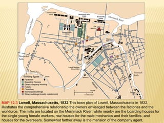 MAP 12.3 Lowell, Massachusetts, 1832 This town plan of Lowell, Massachusetts in 1832, 
illustrates the comprehensive relationship the owners envisaged between the factories and the 
workforce. The mills are located on the Merrimack River, while nearby are the boarding houses for 
the single young female workers, row houses for the male mechanics and their families, and 
houses for the overseers. Somewhat farther away is the mansion of the company agent. 
 