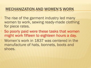  The rise of the garment industry led many 
women to work, sewing ready-made clothing 
for piece rates. 
 So poorly paid were these tasks that women 
might work fifteen to eighteen hours a day. 
 Women’s work in 1837 was centered in the 
manufacture of hats, bonnets, boots and 
shoes. 
 