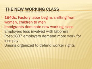  1840s: Factory labor begins shifting from 
women, children to men 
 Immigrants dominate new working class 
 Employers less involved with laborers 
 Post-1837 employers demand more work for 
less pay 
 Unions organized to defend worker rights 
 