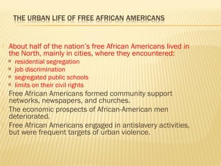  About half of the nation’s free African Americans lived in 
the North, mainly in cities, where they encountered: 
 residential segregation 
 job discrimination 
 segregated public schools 
 limits on their civil rights 
 Free African Americans formed community support 
networks, newspapers, and churches. 
 The economic prospects of African-American men 
deteriorated. 
 Free African Americans engaged in antislavery activities, 
but were frequent targets of urban violence. 
 