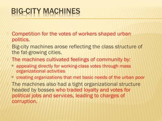  Competition for the votes of workers shaped urban 
politics. 
 Big-city machines arose reflecting the class structure of 
the fat-growing cities. 
 The machines cultivated feelings of community by: 
 appealing directly for working-class votes through mass 
organizational activities 
 creating organizations that met basic needs of the urban poor 
 The machines also had a tight organizational structure 
headed by bosses who traded loyalty and votes for 
political jobs and services, leading to charges of 
corruption. 
 