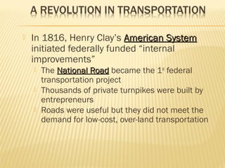  In 1816, Henry Clay’s AAmmeerriiccaann SSyysstteemm 
initiated federally funded “internal 
improvements” 
 The NNaattiioonnaall RRooaadd became the 1st federal 
transportation project 
 Thousands of private turnpikes were built by 
entrepreneurs 
 Roads were useful but they did not meet the 
demand for low-cost, over-land transportation 
 