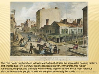 The Five Points neighborhood in lower Manhattan illustrates the segregated housing patterns 
that emerged as New York City experienced rapid growth. Immigrants, free African 
Americans, the poor, and criminals were crowded together in New York’s most notorious 
slum, while wealthier people moved to more prosperous neighborhoods. SOURCE:1859 lithograph;The Granger Collection. 
 